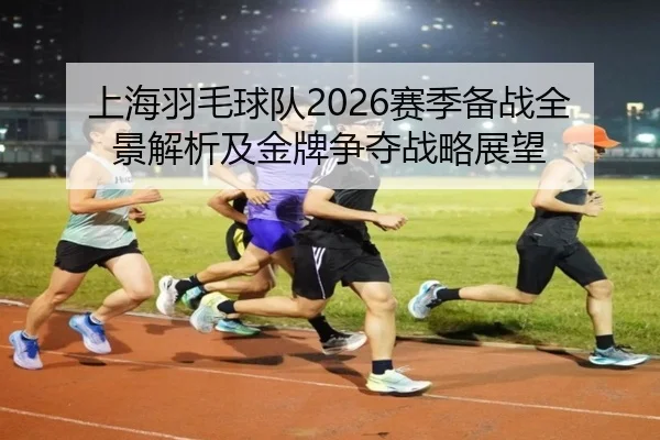 上海羽毛球队2026赛季备战全景解析及金牌争夺战略展望